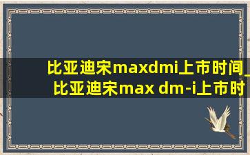 比亚迪宋maxdmi上市时间_比亚迪宋max dm-i上市时间价格